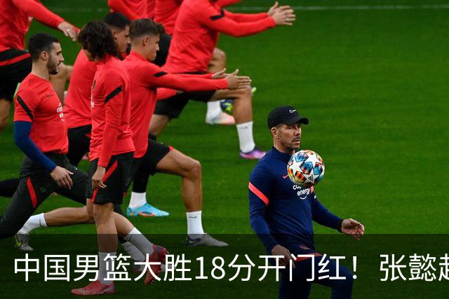 中国男篮大胜18分开门红！张懿赵杰23分3板6助2断，被誉为4字外援