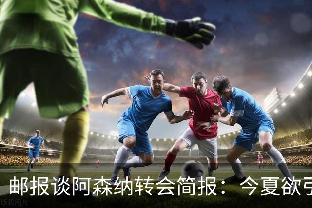 邮报谈阿森纳转会简报：今夏欲引援4至5人，巴尔科拉、罗杰斯在列